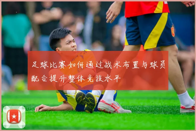 足球比赛如何通过战术布置与球员配合提升整体竞技水平
