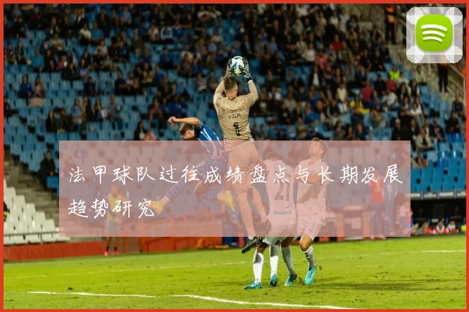 法甲球队过往成绩盘点与长期发展趋势研究