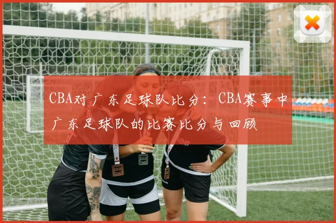 CBA对广东足球队比分：CBA赛事中广东足球队的比赛比分与回顾