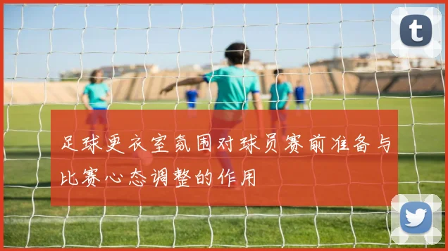足球更衣室氛围对球员赛前准备与比赛心态调整的作用