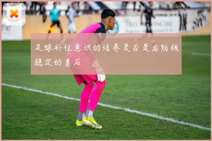 足球补位意识的培养是否是后防线稳定的基石