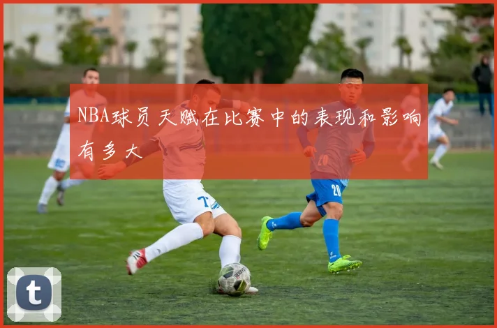 NBA球员天赋在比赛中的表现和影响有多大